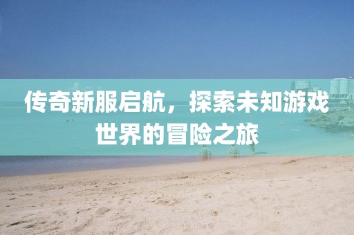 传奇新服启航，探索未知游戏世界的冒险之旅