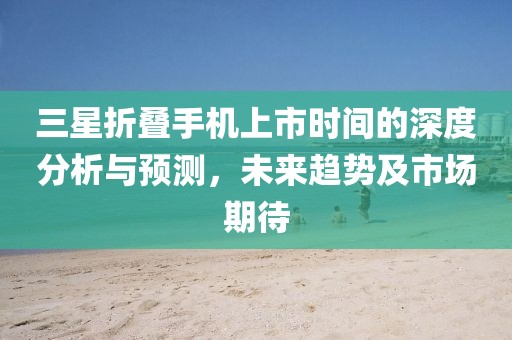 三星折叠手机上市时间的深度分析与预测，未来趋势及市场期待