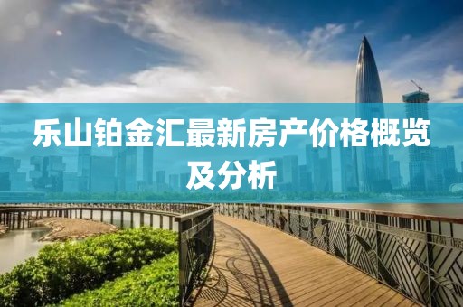 乐山铂金汇最新房产价格概览及分析