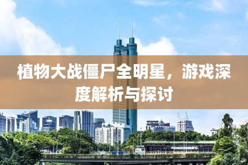 植物大战僵尸全明星，游戏深度解析与探讨