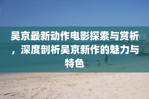吴京最新动作电影探索与赏析，深度剖析吴京新作的魅力与特色