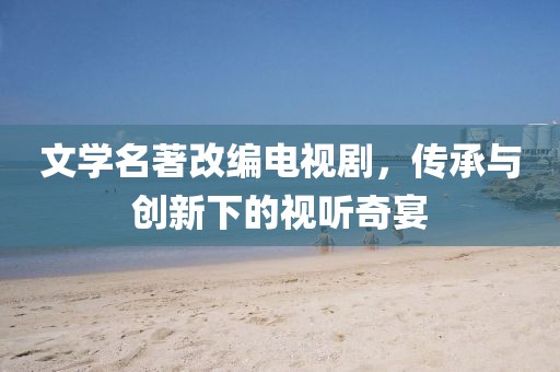 文学名著改编电视剧，传承与创新下的视听奇宴