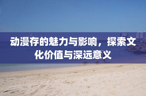动漫存的魅力与影响，探索文化价值与深远意义