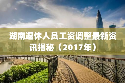 湖南退休人员工资调整最新资讯揭秘（2017年）