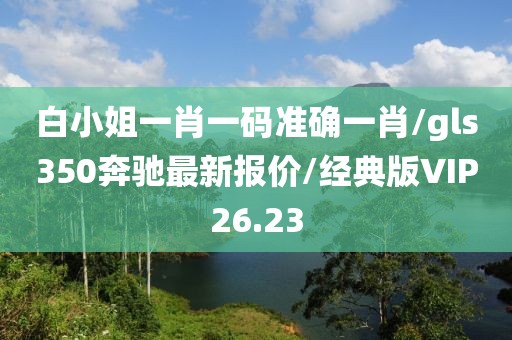 白小姐一肖一码准确一肖/gls350奔驰最新报价/经典版VIP26.23
