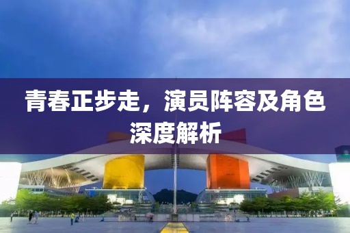 青春正步走，演员阵容及角色深度解析
