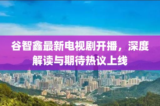 谷智鑫最新电视剧开播，深度解读与期待热议上线