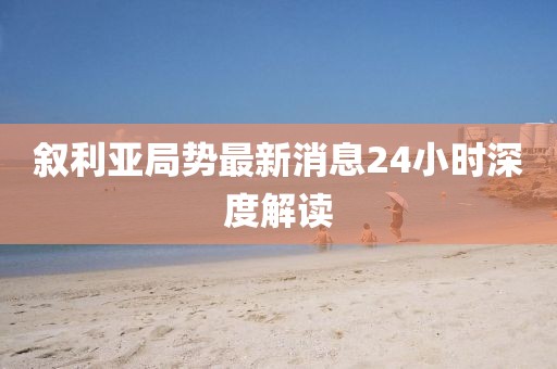 叙利亚局势最新消息24小时深度解读