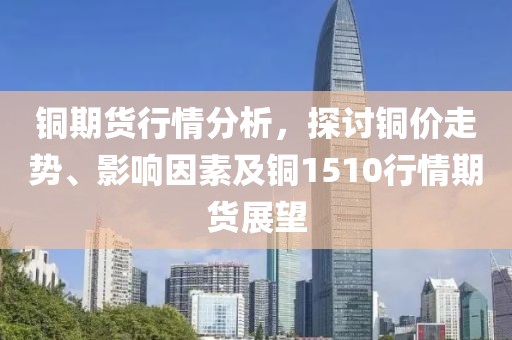 铜期货行情分析，探讨铜价走势、影响因素及铜1510行情期货展望