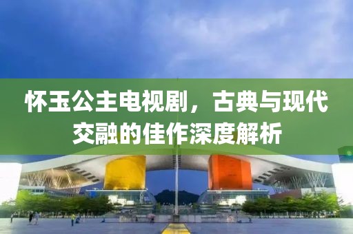 怀玉公主电视剧，古典与现代交融的佳作深度解析
