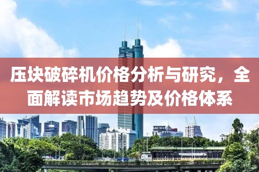 压块破碎机价格分析与研究，全面解读市场趋势及价格体系