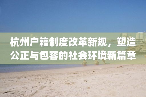 杭州户籍制度改革新规，塑造公正与包容的社会环境新篇章