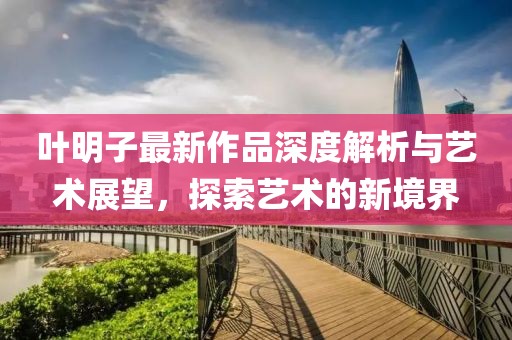 叶明子最新作品深度解析与艺术展望，探索艺术的新境界