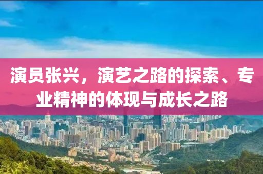 演员张兴，演艺之路的探索、专业精神的体现与成长之路