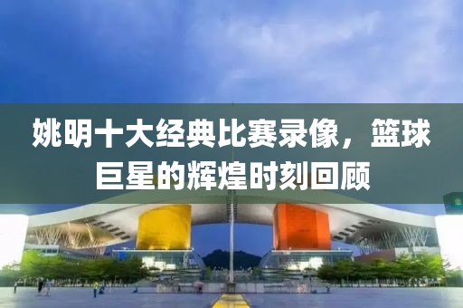 姚明十大经典比赛录像，篮球巨星的辉煌时刻回顾