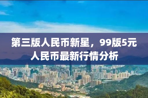 第三版人民币新星，99版5元人民币最新行情分析