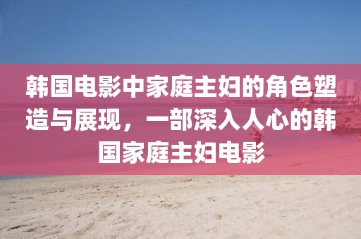 韩国电影中家庭主妇的角色塑造与展现，一部深入人心的韩国家庭主妇电影