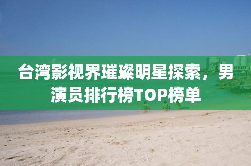 台湾影视界璀璨明星探索，男演员排行榜TOP榜单