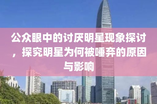 公众眼中的讨厌明星现象探讨，探究明星为何被唾弃的原因与影响