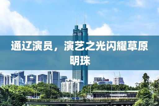通辽演员，演艺之光闪耀草原明珠