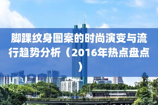 脚踝纹身图案的时尚演变与流行趋势分析（2016年热点盘点）
