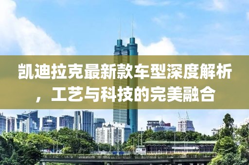 凯迪拉克最新款车型深度解析，工艺与科技的完美融合
