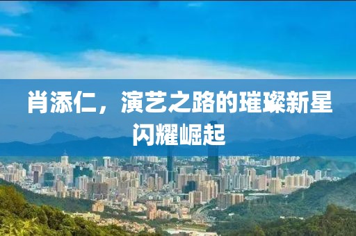 肖添仁，演艺之路的璀璨新星闪耀崛起