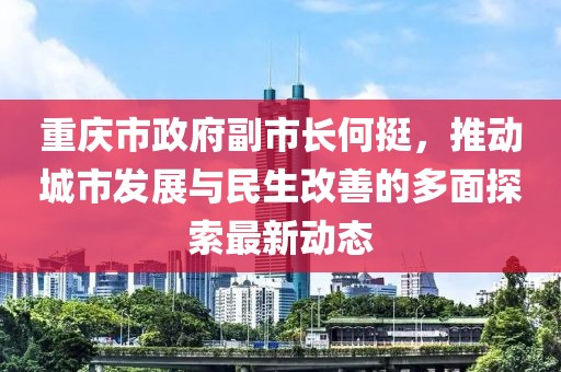 重庆市政府副市长何挺，推动城市发展与民生改善的多面探索最新动态