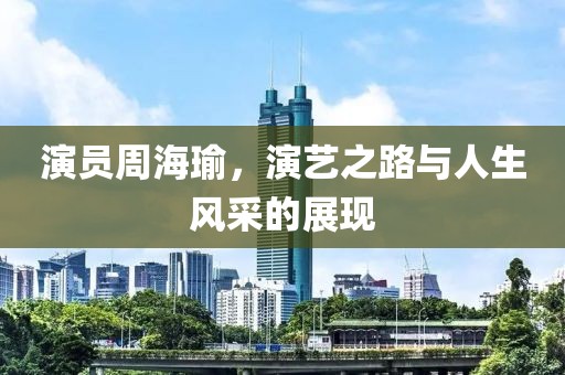 演员周海瑜，演艺之路与人生风采的展现