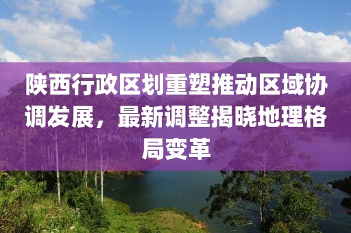 陕西行政区划重塑推动区域协调发展，最新调整揭晓地理格局变革