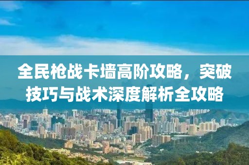 全民枪战卡墙高阶攻略，突破技巧与战术深度解析全攻略