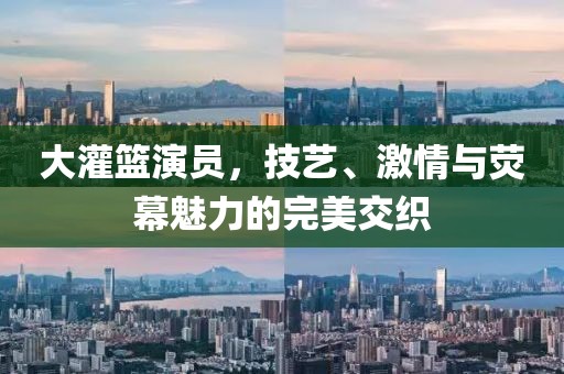 大灌篮演员，技艺、激情与荧幕魅力的完美交织