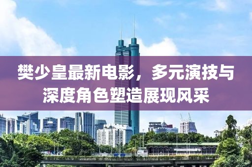 樊少皇最新电影，多元演技与深度角色塑造展现风采