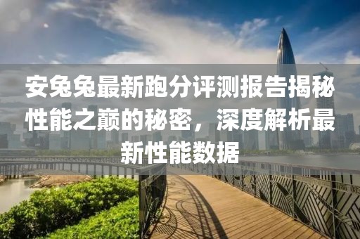 安兔兔最新跑分评测报告揭秘性能之巅的秘密，深度解析最新性能数据