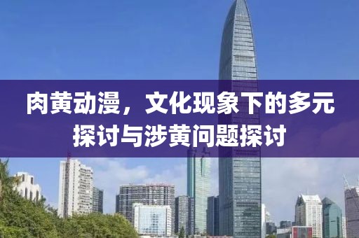 肉黄动漫，文化现象下的多元探讨与涉黄问题探讨