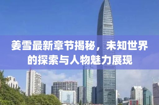 姜雪最新章节揭秘，未知世界的探索与人物魅力展现