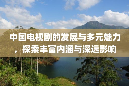 中国电视剧的发展与多元魅力，探索丰富内涵与深远影响