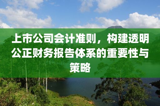 上市公司会计准则，构建透明公正财务报告体系的重要性与策略