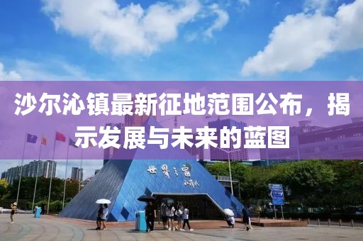 沙尔沁镇最新征地范围公布，揭示发展与未来的蓝图