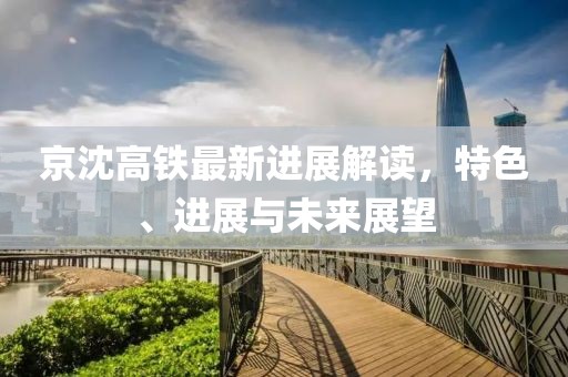 京沈高铁最新进展解读，特色、进展与未来展望