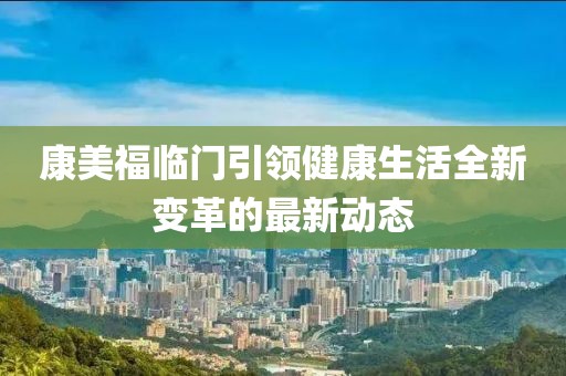康美福临门引领健康生活全新变革的最新动态
