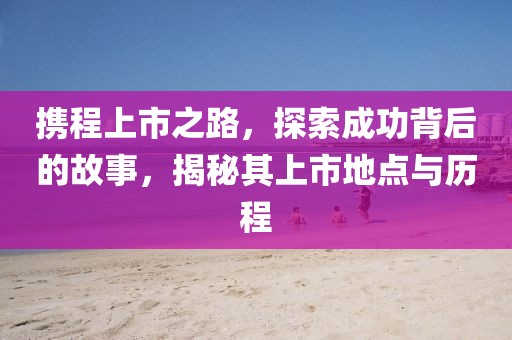 携程上市之路，探索成功背后的故事，揭秘其上市地点与历程