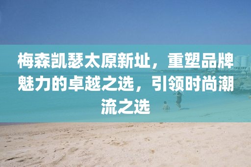 梅森凯瑟太原新址，重塑品牌魅力的卓越之选，引领时尚潮流之选