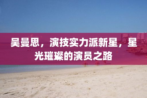 吴曼思，演技实力派新星，星光璀璨的演员之路
