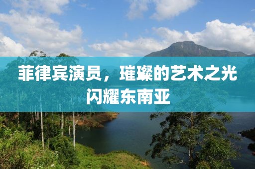 菲律宾演员，璀璨的艺术之光闪耀东南亚