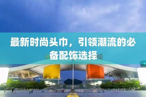 最新时尚头巾，引领潮流的必备配饰选择