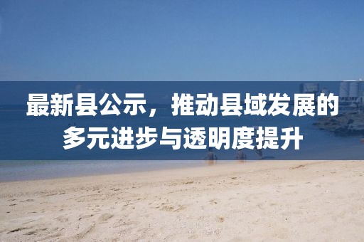 最新县公示，推动县域发展的多元进步与透明度提升