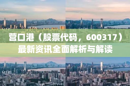 营口港（股票代码，600317）最新资讯全面解析与解读