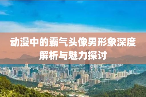 动漫中的霸气头像男形象深度解析与魅力探讨