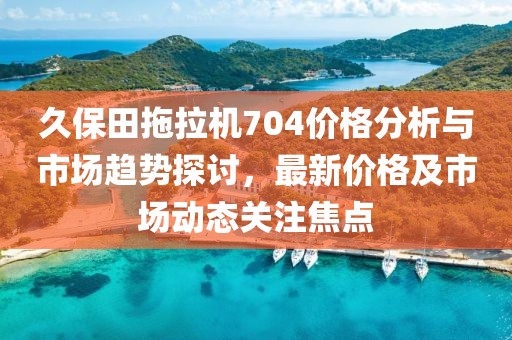 久保田拖拉机704价格分析与市场趋势探讨，最新价格及市场动态关注焦点